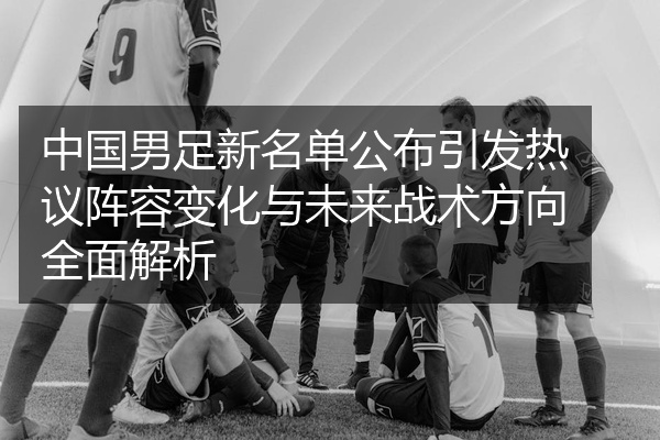 中国男足新名单公布引发热议阵容变化与未来战术方向全面解析