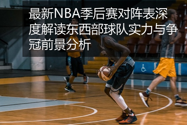 最新NBA季后赛对阵表深度解读东西部球队实力与争冠前景分析